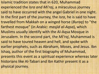 Islamic tradition states that in 620, Muhammad
experienced the Isra and Mi'raj, a miraculous journey
said to have occurred with the angel Gabriel in one night.
In the first part of the journey, the Isra, he is said to have
travelled from Makkah on a winged horse (Buraq) to "the
farthest mosque" (in Arabic: masjid al-Aqsa), which
Muslims usually identify with the Al-Aqsa Mosque in
Jerusalem. In the second part, the Mi'raj, Muhammad is
said to have toured heaven and hell, and spoke with
earlier prophets, such as Abraham, Moses, and Jesus. Ibn
Ishaq, author of the first biography of Muhammad,
presents this event as a spiritual experience whereas later
historians like Al-Tabari and Ibn Kathir present it as a
physical journey.
 