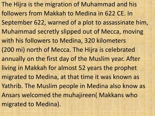 The Hijra is the migration of Muhammad and his
followers from Makkah to Medina in 622 CE. In
September 622, warned of a plot to assassinate him,
Muhammad secretly slipped out of Mecca, moving
with his followers to Medina, 320 kilometers
(200 mi) north of Mecca. The Hijra is celebrated
annually on the first day of the Muslim year. After
living in Makkah for almost 52 years the prophet
migrated to Medina, at that time it was known as
Yathrib. The Muslim people in Medina also know as
Ansars welcomed the muhajireen( Makkans who
migrated to Medina).
 