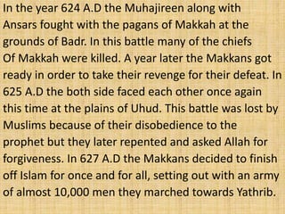 In the year 624 A.D the Muhajireen along with
Ansars fought with the pagans of Makkah at the
grounds of Badr. In this battle many of the chiefs
Of Makkah were killed. A year later the Makkans got
ready in order to take their revenge for their defeat. In
625 A.D the both side faced each other once again
this time at the plains of Uhud. This battle was lost by
Muslims because of their disobedience to the
prophet but they later repented and asked Allah for
forgiveness. In 627 A.D the Makkans decided to finish
off Islam for once and for all, setting out with an army
of almost 10,000 men they marched towards Yathrib.
 