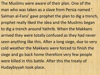 The Muslims were aware of their plan. One of the
man who was taken as a slave from Persia named ‘
Salman al-Farsi’ gave prophet the plan to dig a trench,
prophet really liked the idea and the Muslims began
to dig a trench around Yathrib. When the Makkans
arrived they were totally confused as they had never
seen anything like this. After a long siege, due to very
cold weather the Makkans were forced to finish the
siege and go back home therefore very few people
were killed in this battle. After this the treaty of
Hudaybiyyah took place.
 