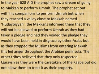 In the year 628 A.D the prophet saw a dream of going
to Makkah to perform Umrah. The prophet set out
with his companions to perform Umrah but when
they reached a valley close to Makkah named
‘Hudaybiyyah’ the Makkans informed them that they
will not be allowed to perform Umrah as they had
taken a pledge and had they voided the pledge they
would have been held in disgrace by other Arabs but
as they stopped the Muslims from entering Makkah
this led anger throughout the Arabian peninsula. The
other tribes believed that they only respected
Quraysh as they were the caretakers of the Kaaba but did
not allow them to treat it as their property.
 