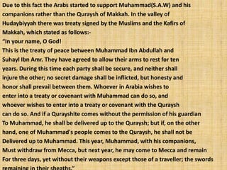 Due to this fact the Arabs started to support Muhammad(S.A.W) and his
companions rather than the Quraysh of Makkah. In the valley of
Hudaybiyyah there was treaty signed by the Muslims and the Kafirs of
Makkah, which stated as follows:-
“In your name, O God!
This is the treaty of peace between Muhammad Ibn Abdullah and
Suhayl Ibn Amr. They have agreed to allow their arms to rest for ten
years. During this time each party shall be secure, and neither shall
injure the other; no secret damage shall be inflicted, but honesty and
honor shall prevail between them. Whoever in Arabia wishes to
enter into a treaty or covenant with Muhammad can do so, and
whoever wishes to enter into a treaty or covenant with the Quraysh
can do so. And if a Qurayshite comes without the permission of his guardian
To Muhammad, he shall be delivered up to the Quraysh; but if, on the other
hand, one of Muhammad's people comes to the Quraysh, he shall not be
Delivered up to Muhammad. This year, Muhammad, with his companions,
Must withdraw from Mecca, but next year, he may come to Mecca and remain
For three days, yet without their weapons except those of a traveller; the swords
 