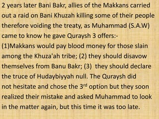 2 years later Bani Bakr, allies of the Makkans carried
out a raid on Bani Khuzah killing some of their people
therefore voiding the treaty, as Muhammad (S.A.W)
came to know he gave Quraysh 3 offers:-
(1)Makkans would pay blood money for those slain
among the Khuza'ah tribe; (2) they should disavow
themselves from Banu Bakr; (3) they should declare
the truce of Hudaybiyyah null. The Quraysh did
not hesitate and chose the 3rd option but they soon
realized their mistake and asked Muhammad to look
in the matter again, but this time it was too late.
 