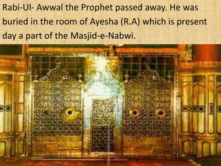 Rabi-Ul- Awwal the Prophet passed away. He was
buried in the room of Ayesha (R.A) which is present
day a part of the Masjid-e-Nabwi.
 