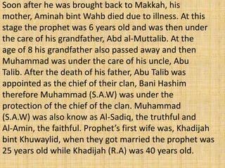 Soon after he was brought back to Makkah, his
mother, Aminah bint Wahb died due to illness. At this
stage the prophet was 6 years old and was then under
the care of his grandfather, Abd al-Muttalib. At the
age of 8 his grandfather also passed away and then
Muhammad was under the care of his uncle, Abu
Talib. After the death of his father, Abu Talib was
appointed as the chief of their clan, Bani Hashim
therefore Muhammad (S.A.W) was under the
protection of the chief of the clan. Muhammad
(S.A.W) was also know as Al-Sadiq, the truthful and
Al-Amin, the faithful. Prophet’s first wife was, Khadijah
bint Khuwaylid, when they got married the prophet was
25 years old while Khadijah (R.A) was 40 years old.
 