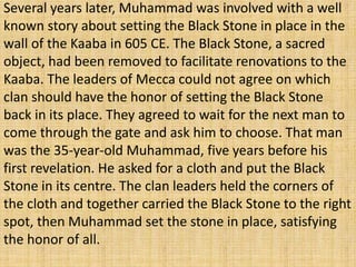 Several years later, Muhammad was involved with a well
known story about setting the Black Stone in place in the
wall of the Kaaba in 605 CE. The Black Stone, a sacred
object, had been removed to facilitate renovations to the
Kaaba. The leaders of Mecca could not agree on which
clan should have the honor of setting the Black Stone
back in its place. They agreed to wait for the next man to
come through the gate and ask him to choose. That man
was the 35-year-old Muhammad, five years before his
first revelation. He asked for a cloth and put the Black
Stone in its centre. The clan leaders held the corners of
the cloth and together carried the Black Stone to the right
spot, then Muhammad set the stone in place, satisfying
the honor of all.
 