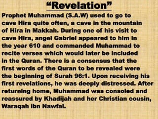 “Revelation”
Prophet Muhammad (S.A.W) used to go to
cave Hira quite often, a cave in the mountain
of Hira in Makkah. During one of his visit to
cave Hira, angel Gabriel appeared to him in
the year 610 and commanded Muhammad to
recite verses which would later be included
in the Quran. There is a consensus that the
first words of the Quran to be revealed were
the beginning of Surah 96:1. Upon receiving his
first revelations, he was deeply distressed. After
returning home, Muhammad was consoled and
reassured by Khadijah and her Christian cousin,
Waraqah ibn Nawfal.
 
