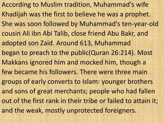According to Muslim tradition, Muhammad's wife
Khadijah was the first to believe he was a prophet.
She was soon followed by Muhammad's ten-year-old
cousin Ali ibn Abi Talib, close friend Abu Bakr, and
adopted son Zaid. Around 613, Muhammad
began to preach to the public(Quran 26:214). Most
Makkans ignored him and mocked him, though a
few became his followers. There were three main
groups of early converts to Islam: younger brothers
and sons of great merchants; people who had fallen
out of the first rank in their tribe or failed to attain it;
and the weak, mostly unprotected foreigners.
 