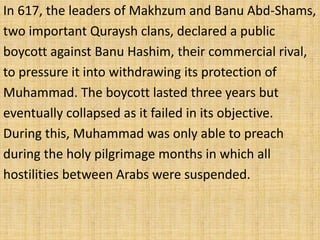 In 617, the leaders of Makhzum and Banu Abd-Shams,
two important Quraysh clans, declared a public
boycott against Banu Hashim, their commercial rival,
to pressure it into withdrawing its protection of
Muhammad. The boycott lasted three years but
eventually collapsed as it failed in its objective.
During this, Muhammad was only able to preach
during the holy pilgrimage months in which all
hostilities between Arabs were suspended.
 