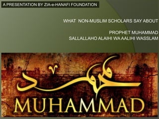 A PRESENTATION BY ZIA-e-HANAFI FOUNDATION



                          WHAT NON-MUSLIM SCHOLARS SAY ABOUT

                                           PROPHET MUHAMMAD
                            SALLALLAHO ALAIHI WA AALIHI WASSLAM
 
