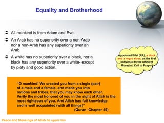 Equality and Brotherhood All mankind is from Adam and Eve. An Arab has no superiority over a non-Arab nor a non-Arab has any superiority over an Arab;  A white has no superiority over a black, nor a black has any superiority over a white- except by piety and good action. Appointed Bilal (RA),  a black and a negro slave , as the first individual to the office of Muezzin ( Call to Prayer) “ O mankind! We created you from a single (pair)  of a male and a female, and made you into  nations and tribes, that you may know each other. Verily the most honored of you in the sight of Allah is the  most righteous of you. And Allah has full knowledge  and is well acquainted (with all things)”  (Quran- Chapter 49) 