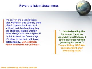 Revert to Islam Statements It’s only in the past 20 years that women in this country were able to open a bank account without their husband signing the cheques. Islamic women have always had those rights. If I stick to what the Quran says, it’s clear to me that I will have total equality.-  Jan, a British revert comments on Channel 4 “ …  I started reading the Koran and it was an absolutely breathtaking. It could have been written yesterday for today.”-  Yvonne Ridley, BBC War correspondent after embracing Islam 