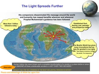The Light Spreads Further His companions disseminated His message around the world and humanity has reaped benefits wherever and whenever Prophet Muhammad’s guidance has been followed ‘ The Muslim World has given many innovations that we take for granted in our daily life.’  How Islamic Inventors changed the world,   The Independent More than 1 billion followers today Established God-fearing, just, peaceful and prosperous state Human history has never known such a complete transformation of a society or a place before or since –  and IMAGINE all these unbelievable wonders in JUST OVER TWO DECADES.” Michael H. Hart, THE 100: A RANKING OF THE MOST INFLUENTIAL PERSONS IN HISTORY   Observation 