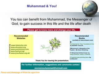 Muhammad & You! You too can benefit from Muhammad, the Messenger of God, to gain success in this life and the life after death For further information, suggestions and comments contact   [email_address] Please get to know more and change your life. Thank You for viewing the presentation. Recommended Websites www.islamicity.com www.whyislam.org www.soundvision.com www.hyahya.org/ www.yusufislam.org.uk/ Recommended Books (available at www.amazon.com) The Holy Qur'an: Text, Translation & Commentary  by Abdullah Yusuf Ali Muhammad: A Biography of the Prophet – By Karen Armstrong Muhammad (Critical Lives)- by  Yahiya Emerick ,  Yahiya J. Emerick   Towards Understanding Islam - By A.A.Maududi 