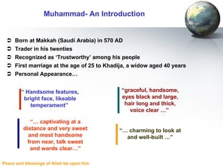 Born at Makkah (Saudi Arabia) in 570 AD Trader in his twenties Recognized as ‘Trustworthy’ among his people First marriage at the age of 25 to Khadija, a widow aged 40 years Personal Appearance… Muhammad- An Introduction “  Handsome  features, bright face, likeable temperament”   “ graceful, handsome, eyes black and large, hair long and thick, voice clear …”   “ …  charming to look at and well-built …” “ …  captivating at a distance and very sweet and most handsome from near, talk sweet and words clear…” 