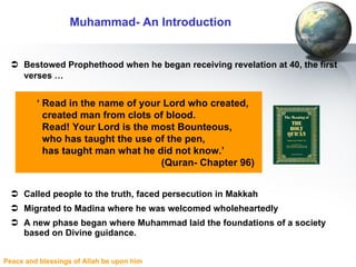 Bestowed Prophethood when he began receiving revelation at 40, the first verses …   Called people to the truth, faced persecution in Makkah Migrated to Madina where he was welcomed wholeheartedly A new phase began where Muhammad laid the foundations of a society based on Divine guidance. Muhammad- An Introduction ‘  Read in the name of your Lord who created,  created man from clots of blood.  Read! Your Lord is the most Bounteous,  who has taught the use of the pen,  has taught man what he did not know.’  (Quran- Chapter 96) 