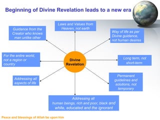 Beginning of Divine Revelation leads to a new era Way of life as per Divine guidance, not human desires Addressing all  aspects of life Guidance from the Creator who knows man unlike other For the entire world, not a region or country Laws and Values from Heaven, not earth Addressing all  human beings, rich and poor, black  and white, educated and the ignorant Divine Revelation Long term, not short-term   Permanent guidelines and solutions, not temporary 