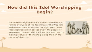 How did this Idol Worshipping
Begin?
There were 5 righteous men in the city who would
remind everyone of the teachings of the Prophets
and remind them to stay on the right path. When
these righteous men passed away, the people of
Naynawah came up with the idea to honor them by
making statues of them and placing them in the
center of the city..
 