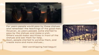 For years people would pass by these statues
and remember the teachings of the good men.
However, as years passed, some started to
pass by the statues and make a wish.
Others would make sacrifices in front of the
statues and ask them for help.
Soon, people started to worship them, and
create more and more statues…
Idol worshipping had begun!
 