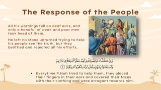 The Response of the People
All his warnings fell on deaf ears, and
only a handful of weak and poor men
took heed of them.
He left no stone unturned trying to help
his people see the truth, but they
belittled and rejected all his efforts.
 Everytime P.Nuh tried to help them, they placed
their fingers in their ears and covered their faces
with their clothing and were arrogant towards him.
 