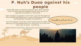 P. Nuh’s Duaa against his
people
After 950 years of being mocked, Nuh (AS) realized
that his quarrelsome people would only go on to
spread corruption in the land.
He had been so patient with them, but the thought of
their offspring following in their crooked ways of idol
worshipping troubled him greatly.
For this reason, that Nuh (AS) made duaa to Allah to
destroy all the disbelievers on the Earth This was the
only way to save humanity.
(Note that at this time, there were not many humans
on Earth).
ِ‫م‬ ِ
‫ض‬ ْ‫ر‬َ ْ
‫ٱْل‬ ‫ى‬َ‫ل‬َ‫ع‬ ْ‫ر‬َ‫ذ‬َ‫ت‬ َ
‫َّل‬ ٌِ‫ا‬‫ر‬
‫اا‬‫ي‬َ‫د‬ َ‫ين‬ ِ
‫ر‬ِ‫ف‬ٰ‫ـ‬َ‫ك‬ْ‫ٱل‬ َ‫ن‬
‫ا‬ً‫ر‬
 