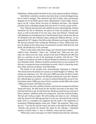 faithfulness, Allah predicts the birth of the son he almost sacrificed. Brilliant.
Somewhere, sometime, someone may have done a worse job plagiarizing,
but it’s hard to imagine. The omissions, the lack of place, time, and purpose
degrade one of the Bible’s great events. Muhammad, I mean Allah, was try-
ing to rip off, I mean utilize, the story of Abraham and Isaac. The original
provides such a refreshing change from this drivel it’s worth a quick review.
First, Yahweh sets the scene and unfolds the story chronologically. Genesis
chronicles the life of Abraham, the places he lived, the people he encoun-
tered, as well as the birth of his two sons, Isaac and Ishmael. Yahweh had
told Abraham to send Ishmael out of the Promised Land, and the boy fell out
of Abraham’s life and Yahweh’s plans, fading into Biblical oblivion. As we
approach the 22nd chapter, God tells us that Abraham was living in Beersheba.
He had just returned from visiting the Philistines in Gaza. Within that con-
text, he speaks to him about Isaac, the patriarch’s miracle child from his wife
Sarah, the beneficiary of the covenant.
“Now it came about after these things, that Yahweh tested Abraham and
called to him, ‘Abraham.’ ‘Here I am.’ Yahweh said, ‘Take your son, your
only son, whom you love, Isaac, and go to the land of Moriah and offer him
there as a sacrifice on one of the mountains of which I will tell you.’” The
Temple in Jerusalem was built on Mount Moriah by Solomon to commemo-
rate Abraham’s faith. Yahshua would be sacrificed there to save mankind. To
this day, it remains the most coveted place on earth. And it’s a three-day walk,
forty miles north by northwest, from Beersheba.
The details of the sacrifice were extraordinarily important to Yahweh.
This drama had to be played out exactly as it would happen to Yahshua. The
timing was important, too. The call came 2,000 years after the fall of Adam
and two thousand years before the Messiah endured the same fate. Remem-
ber, Yahweh gave us a pattern—six eras of creation followed by an era of rest.
It has been nearly 2,000 years since Christ’s sacrifice and the Bible tells us that
1,000 years of peace will follow his return.
“Abraham rose early, saddled a donkey and took two young men with him
along with Isaac. He split wood for the sacrifice and went to the place Yah-
weh had told him to go. On the third day Abraham raised his eyes and saw it
from a distance. Abraham said to his young men, ‘Stay here with the donkey.
The lad and I will go yonder. We will worship and return to you.’ Abraham
took the wood for the offering and laid it on his son. He took the fire and the
knife. (Fire is a metaphor for judgment and the knife is the implement of
atonement.) Walking together, Isaac said, ‘Father.’ He answered, ‘Here I am,
my son.’ ‘I see the fire and the wood, but where is the lamb for the offering?’
‘Yahweh will provide for himself the lamb for the offering.’” (Abraham
answers in God’s name—I Am, or Yahweh—every time he’s called.)
“When they came to the place of which Yahweh had told him; Abraham
72 P R O P H E T O F D O O M
 
