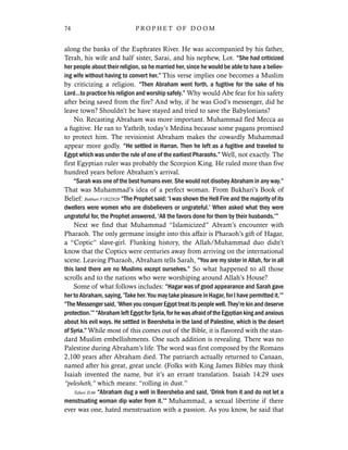 along the banks of the Euphrates River. He was accompanied by his father,
Terah, his wife and half sister, Sarai, and his nephew, Lot. “She had criticized
her people about their religion, so he married her, since he would be able to have a believ-
ing wife without having to convert her.” This verse implies one becomes a Muslim
by criticizing a religion. “Then Abraham went forth, a fugitive for the sake of his
Lord…to practice his religion and worship safely.” Why would Abe fear for his safety
after being saved from the fire? And why, if he was God’s messenger, did he
leave town? Shouldn’t he have stayed and tried to save the Babylonians?
No. Recasting Abraham was more important. Muhammad fled Mecca as
a fugitive. He ran to Yathrib, today’s Medina because some pagans promised
to protect him. The revisionist Abraham makes the cowardly Muhammad
appear more godly. “He settled in Harran. Then he left as a fugitive and traveled to
Egypt which was under the rule of one of the earliest Pharaohs.” Well, not exactly. The
first Egyptian ruler was probably the Scorpion King. He ruled more than five
hundred years before Abraham’s arrival.
“Sarah was one of the best humans ever. She would not disobey Abraham in any way.”
That was Muhammad’s idea of a perfect woman. From Bukhari’s Book of
Belief: Bukhari:V1B22N28 “The Prophet said: ‘I was shown the Hell Fire and the majority of its
dwellers were women who are disbelievers or ungrateful.’ When asked what they were
ungrateful for, the Prophet answered, ‘All the favors done for them by their husbands.’”
Next we find that Muhammad “Islamicized” Abram’s encounter with
Pharaoh. The only germane insight into this affair is Pharaoh’s gift of Hagar,
a “Coptic” slave-girl. Flunking history, the Allah/Muhammad duo didn’t
know that the Coptics were centuries away from arriving on the international
scene. Leaving Pharaoh, Abraham tells Sarah, “You are my sister in Allah, for in all
this land there are no Muslims except ourselves.” So what happened to all those
scrolls and to the nations who were worshiping around Allah’s House?
Some of what follows includes: “Hagar was of good appearance and Sarah gave
her to Abraham, saying, ‘Take her. You may take pleasure in Hagar, for I have permitted it.’”
“The Messenger said, ‘When you conquer Egypt treat its people well. They’re kin and deserve
protection.’”“AbrahamleftEgyptforSyria,forhewasafraidoftheEgyptiankingandanxious
about his evil ways. He settled in Beersheba in the land of Palestine, which is the desert
of Syria.” While most of this comes out of the Bible, it is flavored with the stan-
dard Muslim embellishments. One such addition is revealing. There was no
Palestine during Abraham’s life. The word was first composed by the Romans
2,100 years after Abraham died. The patriarch actually returned to Canaan,
named after his great, great uncle. (Folks with King James Bibles may think
Isaiah invented the name, but it’s an errant translation. Isaiah 14:29 uses
“pelesheth,” which means: “rolling in dust.”
Tabari II:66 “Abraham dug a well in Beersheba and said, ‘Drink from it and do not let a
menstruating woman dip water from it.’” Muhammad, a sexual libertine if there
ever was one, hated menstruation with a passion. As you know, he said that
74 P R O P H E T O F D O O M
 