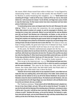 the reason Allah’s Stone turned from white to black was “it was fingered by
menstruating women.” And as sick as that sounds, this next Hadith is used
by Muslims to justify brutalizing their daughters. Tabari II:72 “Sarah swore to cut
something off of Hagar. ‘I shall cut off her nose, I shall cut off her ear—but no, that would
deform her. I will circumcise her instead.’ So she did that, and Hagar took a piece of cloth
to wipe the blood away. For that reason women have been circumcised and have taken
pieces of cloth down to today.”
“A menstruating woman came and dipped water from the well. Whereupon the water
dried up.” While I do not know the connection, the next paragraph begins:
“When Allah wished to destroy Lot’s people, he sent his messengers to Abraham, com-
manding him to leave their community. [Weren’t we just told that the only two Muslims
were Abe and Sarah? And Abraham was in Beersheba, not Sodom, so why ask him to
leave?] They had done vile deeds which no one in the two worlds had done before, disbe-
lieving their prophets and rejecting the good counsel which Lot brought them from their
Lord. The messengers were ordered to visit Abraham and give him and Sarah tidings of the
coming of Isaac and also of Jacob who was to come after him.” For Islam to have any
hope of being credible, the good news had to be of Ishmael not Isaac. Jacob
wasn’t Sarah’s kid, and neither Jacob nor Isaac are of any value to Islam.
At this point, the Muslim mathematicians jumped into the fray: Tabari II:68
“Abraham was sixteen when he was thrown into the fire, and Isaac was seven when he was
sacrificed, while Sarah was ninety when she bore him. The place of his sacrifice was about
two miles from Bayt Iliya [?]. When Sarah learned what Allah wanted with Isaac, she fell ill
for two days and died on the third. Sarah was 127 when she died.” Muslim math is as
confused as Muslim science: 127-90=7. So much for Arabic numerals.
Now we get to the important part. Tabari II:69 “After Ishmael and Isaac were born,
Allah commanded Abraham to build a House for Him in which He would be worshipped
and His name mentioned.” This must be the House that Allah didn’t build in
heaven, that Adam didn’t build, that Seth didn’t build, that Noah didn’t cir-
cumnavigate after Allah didn’t raise it above the flood.
“Abraham did not know exactly where he was expected to build it, since Allah had not
made this clear [nor anything else], and he felt uneasy in the matter. Some scholars say
that Allah sent the Sakinah to him [a rip-off of the Hebrew Shekhinah—the presence of
Yahweh] to show him where to build the House. The Sakinah went with Abraham, who was
also accompanied by his wife Hagar [Hagar was never Abraham’s wife and Muslims know
it.] and his son Ishmael, who was a small boy.”
The Tradition continues: “A man came to Ali bin Talib [Muhammad’s adopted son,
his son-in-law, future Caliph, and said, ‘Will you tell me about the House?’ He replied, ‘It
was the first built with the blessing of the standing-place of Abraham, and whoever enters
it will be safe. If you wish, I will tell you how it was built. Allah said to Abraham, “Build Me
a House on earth!” Abraham felt uneasy, so He sent the Sakinah. The Sakinah is a gale-
force wind with two heads, and one head followed the other until they reached Mecca and
coiled up at the site of the House, the way a snake coils.’”
75D I S H O N E S T A B E
 
