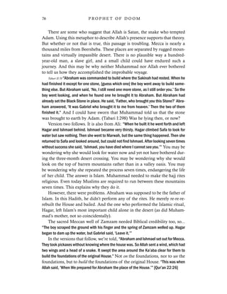 There are some who suggest that Allah is Satan, the snake who tempted
Adam. Using this metaphor to describe Allah’s presence supports that theory.
But whether or not that is true, this passage is troubling. Mecca is nearly a
thousand miles from Beersheba. These places are separated by rugged moun-
tains and virtually impassible desert. There is no plausible way a hundred-
year-old man, a slave girl, and a small child could have endured such a
journey. And this may be why neither Muhammad nor Allah ever bothered
to tell us how they accomplished the improbable voyage.
Tabari II:70 “Abraham was commanded to build where the Sakinah had rested. When he
had finished it except for one stone, [guess which one] the boy went away to build some-
thing else. But Abraham said, ‘No, I still need one more stone, as I still order you.’ So the
boy went looking, and when he found one he brought it to Abraham. But Abraham had
already set the Black Stone in place. He said, ‘Father, who brought you this Stone?’ Abra-
ham answered, ‘It was Gabriel who brought it to me from heaven.’ Then the two of them
finished it.” And I could have sworn that Muhammad told us that the stone
was brought to earth by Adam. (Tabari I:298) Was he lying then, or now?
Version two follows. It is also from Ali: “When he built it he went forth and left
Hagar and Ishmael behind. Ishmael became very thirsty. Hagar climbed Safa to look for
water but saw nothing. Then she went to Marwah, but the same thing happened. Then she
returned to Safa and looked around, but could not find Ishmael. After looking seven times
without success she said, ‘Ishmael, you have died where I cannot see you.’” You may be
wondering why she would look for water now and yet not have bothered dur-
ing the three-month desert crossing. You may be wondering why she would
look on the top of barren mountains rather than in a valley oasis. You may
be wondering why she repeated the process seven times, endangering the life
of her child. The answer is Islam. Muhammad needed to make the hajj rites
religious. Even today Muslims are required to run between these mountains
seven times. This explains why they do it.
However, there were problems. Abraham was supposed to be the father of
Islam. In this Hadith, he didn’t perform any of the rites. He merely re-re-re-
rebuilt the House and bailed. And the one who performed the Islamic ritual,
Hagar, left Islam’s most important child alone in the desert (as did Muham-
mad’s mother, not so coincidentally).
The sacred Meccan well of Zamzam needed Biblical credibility too, so...
“The boy scraped the ground with his finger and the spring of Zamzam welled up. Hagar
began to dam up the water, but Gabriel said, ‘Leave it.’”
In the versions that follow, we’re told, “Abraham and Ishmael set out for Mecca.
They took pickaxes without knowing where the house was. So Allah sent a wind, which had
two wings and a head of a snake. It swept the area around the Ka’aba clear for them to
build the foundations of the original House.” Not on the foundations, nor to see the
foundations, but to build the foundations of the original House. “This was when
Allah said, ‘When We prepared for Abraham the place of the House.’” [Qur’an 22:26]
76 P R O P H E T O F D O O M
 