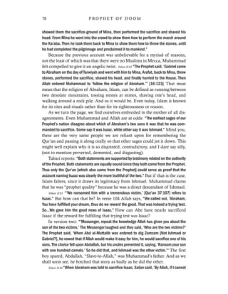 showed them the sacrifice-ground of Mina, then performed the sacrifice and shaved his
head. From Mina he went into the crowd to show them how to perform the march around
the Ka’aba. Then he took them back to Mina to show them how to throw the stones, until
he had completed the pilgrimage and proclaimed it to mankind.”
Because the previous account was unbelievable for a myriad of reasons,
not the least of which was that there were no Muslims in Mecca, Muhammad
felt compelled to give it an angelic twist. Tabari II:82 “The Prophet said, ‘Gabriel came
to Abraham on the day of Tarwiyah and went with him to Mina, Arafat, back to Mina, threw
stones, performed the sacrifice, shaved his head, and finally hurried to the House. Then
Allah ordered Muhammad to ‘follow the religion of Abraham.’” [16:123] That must
mean that the religion of Abraham, Islam, can be defined as running between
two desolate mountains, tossing stones at stones, shaving one’s head, and
walking around a rock pile. And so it would be. Even today, Islam is known
for its rites and rituals rather than for its righteousness or reason.
As we turn the page, we find ourselves embroiled in the mother of all dis-
agreements. Even Muhammad and Allah are at odds: “The earliest sages of our
Prophet’s nation disagree about which of Abraham’s two sons it was that he was com-
manded to sacrifice. Some say it was Isaac, while other say it was Ishmael.” Mind you,
these are the very same people we are reliant upon for remembering the
Qur’an and passing it along orally so that other sages could jot it down. This
might well explain why it is so disjointed, contradictory, and I dare say silly,
(not to mention perverted, demented, and disgusting).
Tabari reports: “Both statements are supported by testimony related on the authority
of the Prophet. Both statements are equally sound since they both came from the Prophet.
Thus only the Qur’an [which also came from the Prophet] could serve as proof that the
account naming Isaac was clearly the more truthful of the two.” But if that is the case,
Islam falters, since it draws its legitimacy from Ishmael. Muhammad claims
that he was “prophet quality” because he was a direct descendant of Ishmael.
Tabari II:83 “‘We ransomed him with a tremendous victim,’ [Qur’an 37:107] refers to
Isaac.” But how can that be? In verse 104 Allah says, “We called out, ‘Abraham,
You have fulfilled your dream, thus do we reward the good. That was indeed a trying test.
So…We gave him the good news of Isaac.” How can Abe have nearly sacrificed
Isaac if the reward for fulfilling that trying test was Isaac?
In version two: “‘Messenger, repeat the knowledge Allah has given you about the
son of the two victims.’ The Messenger laughed and they said, ‘Who are the two victims?’
The Prophet said, ‘When Abd al-Muttalib was ordered to dig Zamzam [Not Ishmael or
Gabriel?], he vowed that if Allah would make it easy for him, he would sacrifice one of his
sons. The choice fell upon Abdallah, but his uncles prevented it, saying, ‘Ransom your son
with one hundred camels.’ So he did that, and Ishmael was the other victim.’” The first
boy spared, Abdallah, “Slave-to-Allah,” was Muhammad’s father. And as we
shall soon see, he botched that story as badly as he did the other.
Tabari II:84 “When Abraham was told to sacrifice Isaac, Satan said, ‘By Allah, if I cannot
78 P R O P H E T O F D O O M
 