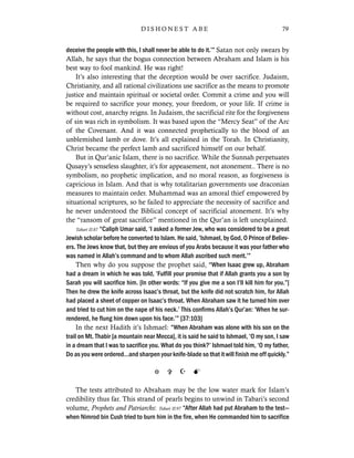 deceive the people with this, I shall never be able to do it.’” Satan not only swears by
Allah, he says that the bogus connection between Abraham and Islam is his
best way to fool mankind. He was right!
It’s also interesting that the deception would be over sacrifice. Judaism,
Christianity, and all rational civilizations use sacrifice as the means to promote
justice and maintain spiritual or societal order. Commit a crime and you will
be required to sacrifice your money, your freedom, or your life. If crime is
without cost, anarchy reigns. In Judaism, the sacrificial rite for the forgiveness
of sin was rich in symbolism. It was based upon the “Mercy Seat” of the Arc
of the Covenant. And it was connected prophetically to the blood of an
unblemished lamb or dove. It’s all explained in the Torah. In Christianity,
Christ became the perfect lamb and sacrificed himself on our behalf.
But in Qur’anic Islam, there is no sacrifice. While the Sunnah perpetuates
Qusayy’s senseless slaughter, it’s for appeasement, not atonement.. There is no
symbolism, no prophetic implication, and no moral reason, as forgiveness is
capricious in Islam. And that is why totalitarian governments use draconian
measures to maintain order. Muhammad was an amoral thief empowered by
situational scriptures, so he failed to appreciate the necessity of sacrifice and
he never understood the Biblical concept of sacrificial atonement. It’s why
the “ransom of great sacrifice” mentioned in the Qur’an is left unexplained.
Tabari II:87 “Caliph Umar said, ‘I asked a former Jew, who was considered to be a great
Jewish scholar before he converted to Islam. He said, ‘Ishmael, by God, O Prince of Believ-
ers. The Jews know that, but they are envious of you Arabs because it was your father who
was named in Allah’s command and to whom Allah ascribed such merit.’”
Then why do you suppose the prophet said, “When Isaac grew up, Abraham
had a dream in which he was told, ‘Fulfill your promise that if Allah grants you a son by
Sarah you will sacrifice him. [In other words: “If you give me a son I’ll kill him for you.”]
Then he drew the knife across Isaac’s throat, but the knife did not scratch him, for Allah
had placed a sheet of copper on Isaac’s throat. When Abraham saw it he turned him over
and tried to cut him on the nape of his neck.’ This confirms Allah’s Qur’an: ‘When he sur-
rendered, he flung him down upon his face.’” [37:103]
In the next Hadith it’s Ishmael: “When Abraham was alone with his son on the
trail on Mt. Thabir [a mountain near Mecca], it is said he said to Ishmael, ‘O my son, I saw
in a dream that I was to sacrifice you. What do you think?’ Ishmael told him, ‘O my father,
Do as you were ordered…and sharpen your knife-blade so that it will finish me off quickly.”
The tests attributed to Abraham may be the low water mark for Islam’s
credibility thus far. This strand of pearls begins to unwind in Tabari’s second
volume, Prophets and Patriarchs: Tabari II:97 “After Allah had put Abraham to the test—
when Nimrod bin Cush tried to burn him in the fire, when He commanded him to sacrifice
79D I S H O N E S T A B E
 