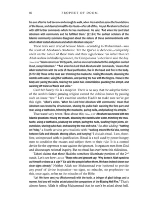 his son after he had become old enough to walk, when He made him raise the foundations
of the House, and devote himself to its rituals—after all of this, He put Abraham to the test
with still further commands which He has mentioned. He said, ‘And when his Lord tried
Abraham with commands and he fulfilled them.’ [2:124] The earliest scholars of the
Islamic community (ummah) disagreed about the nature of these commandments with
which Allah tested Abraham and which Abraham obeyed.”
These tests were crucial because Islam—according to Muhammad—was
the result of Abraham’s obedience. Yet the Qur’an is deficient—completely
silent on the nature of these trials and their significance. So rather than let
Allah wallow in blissful ignorance, the Companions rushed in to save the day.
Tabari II:98 “Islam consists of thirty parts, and no one ever tested with this obligation carried
it out, except Abraham.” “‘And when his Lord tried Abraham with commands,’ means that
Allah tested him with the acts of ritual purification, five in the head and five in the body.
[5+5=30] Those in the head are: trimming the mustache, rinsing the mouth, cleansing the
nostrils with water, using the toothstick, and parting the hair with the fingers. Those in the
body are: paring the nails, shaving the pubic hair, circumcision, plucking the armpit, and
washing off traces of feces and urine.”
Can’t be! Surely this is a misprint. There is no way that the adoptive father
of the world’s fastest growing religion earned the dubious honor by passing
such an inane “test.” Let’s examine another Hadith to make sure we’ve got
this right. “Allah’s words, ‘When his Lord tried Abraham with commands,’ mean that
Abraham was tested by circumcision, shaving his pubic hair, washing the fore-part and
rear, using a toothstick, trimming the mustache, paring nails, and plucking his armpits.’”
That wasn’t any better. How about this: Tabari II:99 “Abraham was tested with ten
Islamic practices: rinsing the mouth, cleansing the nostrils with water, trimming the mus-
tache, using a toothstick, plucking the armpit, paring the nails, washing finger joints, cir-
cumcision, shaving pubic hair, and washing the rear and vulva.” So after adding: “bathing
on Friday,” a fourth version gets ritualistic with: “walking around the Ka’aba, running
between Safa and Marwah, stoning pillars, and hurrying.” I disdain ritual. I am, there-
fore, unimpressed with its justification. Ritual is a tool used by power-hungry
men to condition the masses and subject them to their rule. It is a control
device for the oppressor to use against the ignorant. It separates men from God
and discourages rational inquiry. But no ritual has ever been this ridiculous.
Tabari claims that these Hadiths somehow illuminate portions of the 2nd
surah. Let’s see how: 002.118 “Those who are ignorant say: ‘Why doesn’t Allah speak to
us Himself or show us a sign?’ So said the people before them. We have indeed shown our
clear signs already.” Neither Allah nor Muhammad ever bothered to provide
any proof of divine inspiration—no signs, no miracles, no prophecies—so
this, once again, refers to the miracles of the Bible.
“Lo! We have sent you (Muhammad) with the truth, a bringer of glad tidings and a
warner. And you will not be asked about the companions of the Blazing Hell Fire.” That’s
almost funny. Allah is telling Muhammad that he won’t be asked about hell.
80 P R O P H E T O F D O O M
 