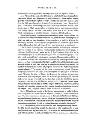 Why then do you suppose hell is the Qur’an’s most oft repeated subject?
002.120 “Never will the Jews or the Christians be satisfied with you unless you follow
their form of religion. Say: ‘The guidance of Allah is Guidance. … Those to whom We have
given the Book read it as it ought to be read.” The Qur’an cannot be true and con-
firm the Bible as Allah claims if Judeo-Christianity is an errant “form of reli-
gion.” And at this point the Qur’an wasn’t remotely complete; it wasn’t even
written down. Allah was therefore saying that people were doing something
that simply couldn’t be done. That would make him a liar. What’s more,
Allah was speaking to an illiterate man—one incapable of reading.
“These [Jews] believe in it; and whoever disbelieves it are losers. Children of Israel, call
to mind the special favor which I bestowed upon you, and that I [Allah] preferred you to all
others and made you excel the nations.” Muhammad was in a pickle. Without the
Jews being Yahweh’s chosen people, the prophets and scriptures upon which
he based Islam lost their relevancy. If they were irrelevant, so was Islam.
Like so much of the Qur’an, this surah provides no intelligent transition
between subjects. It has rambled on about god’s inability to provide a sign, to
telling us that Muhammad was a warner. It flip-flops from telling him not to
follow the religion of the Jews to calling the Jews God’s chosen people. Then
after condemning Christ’s mission and crucifying Muhammad’s credibility in
the process, it moves to a revisionist account of the Biblical patriarch Abra-
ham. 002.124 “And (remember) when Abraham’s Lord tried him with (certain) commands,
which he fulfilled: He said: ‘I will make you an Imam [Islamic leader] to the Nations.’ He
pleaded: ‘And also Imams from my offspring!’ He answered: ‘But My Promise does not
include evil-doers.’” The nature of the trials, or commands, which Abraham
allegedly fulfilled was not listed. Considering that the passage of these trials
made Abraham the father of Islam—the Imam of the nations—the omission
was serious. Not surprisingly, it sent the Muslim sages scurrying for answers.
Sadly, what we just reviewed was the best they could do. The Noble Qur’an
translators even include this Hadith: Bukhari:V7B72N779 “I heard the Prophet saying,
‘Five practices are characteristics of the Fitra [religion of Abraham]: circumcision, shaving
the pubic hair, cutting the moustaches short, clipping the nails, and depilating the hair of
the armpits.’” This “religion” can’t be fixed. It needs to be discarded.
Every Biblical story quoted in the Qur’an was designed to make Muham-
mad’s unprophet-like behavior seem religious or to make Islamic rituals seem
sane. The next verse was no exception. 002.125 “Remember when We made the House
a place of assembly for men and a place of safety; and the place Abraham stood to pray;
and We covenanted with Abraham and Ishmael that they should sanctify My House for
those who circumambulate it, use it as a retreat, bow down, prostrating themselves.”
002.126 “And remember [This is an odd command. What are they remembering this from?
The Bible doesn’t say anything remotely like this, and no other scriptures refer to Abra-
ham.] Abraham said: ‘My Lord, make this a City of Peace, and feed its people with fruits,
such of them as believe in Allah and the Last Day.’” Even this is odd. Muhammad
81D I S H O N E S T A B E
 