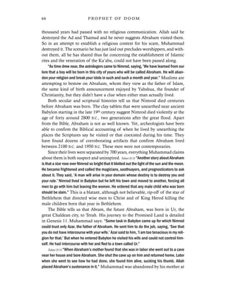 thousand years had passed with no religious communication. Allah said he
destroyed the Ad and Thamud and he never suggests Abraham visited them.
So in an attempt to establish a religious context for his scam, Muhammad
destroyed it. The scenario he has just laid out precludes worshippers, and with-
out them, all he has shared thus far concerning the establishment of Islamic
rites and the veneration of the Ka’aba, could not have been passed along.
“As time drew near, the astrologers came to Nimrod, saying, ‘We have learned from our
lore that a boy will be born in this city of yours who will be called Abraham. He will aban-
don your religion and break your idols in such and such a month and year.” Muslims are
attempting to bestow on Abraham, whom they view as the father of Islam,
the same kind of birth announcement enjoyed by Yahshua, the founder of
Christianity, but they didn’t have a clue when either man actually lived.
Both secular and scriptural histories tell us that Nimrod died centuries
before Abraham was born. The clay tablets that were unearthed near ancient
Babylon starting in the late 19th century suggest Nimrod died violently at the
age of forty around 2800 B.C., two generations after the great flood. Apart
from the Bible, Abraham is not as well known. Yet, archeologists have been
able to confirm the Biblical accounting of when he lived by unearthing the
places the Scriptures say he visited or that coexisted during his time. They
have found dozens of corroborating artifacts that confirm Abraham lived
between 2100 B.C. and 1950 B.C. These men were not contemporaries.
Since their lives were separated by 700 years, everything Muhammad claims
about them is both suspect and uninspired. Tabari II:53 “Another story about Abraham
is that a star rose over Nimrod so bright that it blotted out the light of the sun and the moon.
He became frightened and called the magicians, soothsayers, and prognosticators to ask
about it. They said, ‘A man will arise in your domain whose destiny is to destroy you and
your rule.’ Nimrod lived in Babylon but he left his town and moved to another, forcing all
men to go with him but leaving the women. He ordered that any male child who was born
should be slain.” This is a blatant, although not believable, rip-off of the star of
Bethlehem that directed wise men to Christ and of King Herod killing the
male children born that year in Bethlehem.
The Bible tells us that Abram, the future Abraham, was born in Ur, the
great Chaldean city, to Terah. His journey to the Promised Land is detailed
in Genesis 11. Muhammad says: “Some task in Babylon came up for which Nimrod
could trust only Azar, the father of Abraham. He sent him to do the job, saying, ‘See that
you do not have intercourse with your wife.’ Azar said to him, ‘I am too tenacious in my reli-
gion for that.’ But when he entered Babylon he visited his wife and could not control him-
self. He had intercourse with her and fled to a town called Ur.”
Tabari II:53 “When Abraham’s mother found that she was in labor she went out to a cave
near her house and bore Abraham. She shut the cave up on him and returned home. Later
when she went to see how he had done, she found him alive, sucking his thumb. Allah
placed Abraham’s sustenance in it.” Muhammad was abandoned by his mother at
64 P R O P H E T O F D O O M
 