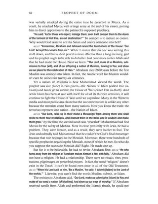 was verbally attacked during the entire time he preached in Mecca. As a
result, he attacked Mecca with a large army at the end of his career, putting
him in direct opposition to the patriarch’s supposed prophecy.
“He said: ‘As for those who reject, indulge them; soon I will compel them to the doom
of the torment of Hell Fire, an evil destination!’” To compel is to induce or coerce.
Why would God want to act like Satan and coerce someone into hell?
002.127 “Remember, Abraham and Ishmael raised the foundations of the House: ‘Our
Lord! Accept this service from us.’” While I realize that no one was writing this
stuff down, and that a short pencil is more effective than a long memory, god
and his prophet ought to be able to do better. Just two verses earlier Allah said
that he had made the House. Next we learn: “‘Our Lord, make of us Muslims, sub-
missive to Your (will), and of our offspring a nation of Muslims, bowing to You; and show
us our place for the celebration of rites.’” Abraham died 2600 years before the first
Muslim was conned into Islam. In fact, the Arabic word for Muslim would-
n’t even be coined for twenty-six centuries.
Yet a nation of Muslims is how Muhammad viewed the world. The
prophet saw our planet in two pieces—the Nation of Islam (called Dar us-
Islam) and lands yet to submit, the House of War (called Dar us-Harb). And
while Islam has been at war with itself for all of its thirteen centuries, it will
continue to fight the House of War until we capitulate. Many in the Western
media and most politicians claim that the war on terrorism is unlike any other
because the terrorists come from many nations. Now you know the truth: the
terrorists represent one nation—the Nation of Islam.
002.129 “Our Lord, raise up in their midst a Messenger from among them who shall
recite to them Your revelations, and instruct them in the Book and in wisdom and make
them grow.” By the time the second surah was “revealed” Muhammad had fled
Mecca for the safety of Medina. Now in close proximity with Jews, he had a
problem. They were literate, and as a result, they were harder to fool. The
Jews undoubtedly told Muhammad that he couldn’t be God’s final messenger
because that role belonged to the Messiah. Moreover, there were hundreds of
specific prophecies regarding the Messiah, none of which he met. So what do
you suppose the wannabe Messiah did? Right. He made one up.
But for it to be believable, he had to revise Abraham first: 002.130 “He who
turns away from the religion of Abraham makes himself a fool with folly.” Abraham did
not have a religion. He had a relationship. There were no rituals, rites, pros-
trations, pilgrimages, or prescribed prayers. In fact, the word “religion” doesn’t
exist in the Torah. It can’t be found even once in all of the Old Testament.
002.131 “When his Lord said to him, ‘Be a Muslim,’ he said: ‘I submit [Islam] to the Lord of
the worlds.’” Likewise, you won’t find the words Muslim, submit, or Islam.
The revisionist Abraham said, “Our Lord, make us submissive [Islam] to You and
make of our seed a nation [of Muslims]. And show us our ways of worship.” If Abraham
received scrolls from Allah and performed the Islamic rituals, he could not
82 P R O P H E T O F D O O M
 