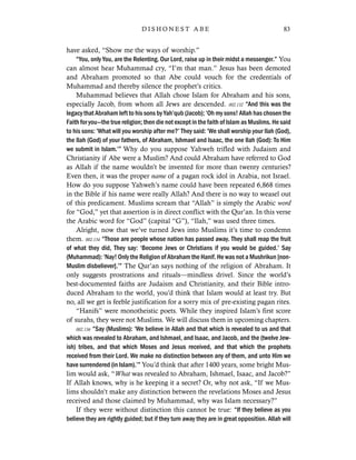 have asked, “Show me the ways of worship.”
“You, only You, are the Relenting. Our Lord, raise up in their midst a messenger.” You
can almost hear Muhammad cry, “I’m that man.” Jesus has been demoted
and Abraham promoted so that Abe could vouch for the credentials of
Muhammad and thereby silence the prophet’s critics.
Muhammad believes that Allah chose Islam for Abraham and his sons,
especially Jacob, from whom all Jews are descended. 002.132 “And this was the
legacy that Abraham left to his sons by Yah’qub (Jacob); ‘Oh my sons! Allah has chosen the
Faith for you—the true religion; then die not except in the faith of Islam as Muslims. He said
to his sons: ‘What will you worship after me?’ They said: ‘We shall worship your Ilah (God),
the Ilah (God) of your fathers, of Abraham, Ishmael and Isaac, the one Ilah (God): To Him
we submit in Islam.’” Why do you suppose Yahweh trifled with Judaism and
Christianity if Abe were a Muslim? And could Abraham have referred to God
as Allah if the name wouldn’t be invented for more than twenty centuries?
Even then, it was the proper name of a pagan rock idol in Arabia, not Israel.
How do you suppose Yahweh’s name could have been repeated 6,868 times
in the Bible if his name were really Allah? And there is no way to weasel out
of this predicament. Muslims scream that “Allah” is simply the Arabic word
for “God,” yet that assertion is in direct conflict with the Qur’an. In this verse
the Arabic word for “God” (capital “G”), “Ilah,” was used three times.
Alright, now that we’ve turned Jews into Muslims it’s time to condemn
them. 002.134 “Those are people whose nation has passed away. They shall reap the fruit
of what they did, They say: ‘Become Jews or Christians if you would be guided.’ Say
(Muhammad): ‘Nay! Only the Religion of Abraham the Hanif. He was not a Mushrikun [non-
Muslim disbeliever].’” The Qur’an says nothing of the religion of Abraham. It
only suggests prostrations and rituals—mindless drivel. Since the world’s
best-documented faiths are Judaism and Christianity, and their Bible intro-
duced Abraham to the world, you’d think that Islam would at least try. But
no, all we get is feeble justification for a sorry mix of pre-existing pagan rites.
“Hanifs” were monotheistic poets. While they inspired Islam’s first score
of surahs, they were not Muslims. We will discuss them in upcoming chapters.
002.136 “Say (Muslims): ‘We believe in Allah and that which is revealed to us and that
which was revealed to Abraham, and Ishmael, and Isaac, and Jacob, and the (twelve Jew-
ish) tribes, and that which Moses and Jesus received, and that which the prophets
received from their Lord. We make no distinction between any of them, and unto Him we
have surrendered (in Islam).’” You’d think that after 1400 years, some bright Mus-
lim would ask, “What was revealed to Abraham, Ishmael, Isaac, and Jacob?”
If Allah knows, why is he keeping it a secret? Or, why not ask, “If we Mus-
lims shouldn’t make any distinction between the revelations Moses and Jesus
received and those claimed by Muhammad, why was Islam necessary?”
If they were without distinction this cannot be true: “If they believe as you
believe they are rightly guided; but if they turn away they are in great opposition. Allah will
83D I S H O N E S T A B E
 