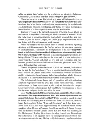 suffice you against them.” Allah says the revelations are identical—Judaism’s,
Christianity’s, and Islam’s, and then he says “they are in great opposition.”
There is some good news. The Islamic god was a self-indulgent fool: 002.138
“(Our religion is) the Baptism of Allah: And who can baptize better than Allah?” Not only
is Allah a Jew, he’s a Baptist. And while that’s embarrassing, the symbolism is
deadly for Islam. Muslims don’t baptize, and that’s a problem if their religion
is the Baptism of Allah—especially since he’s the best Baptiser.
Baptism by water is the outward expression of having chosen Christ as
one’s savior. It is symbolic of receiving his Spirit—the spirit of Yahweh. While
the Holy Spirit is something that the Qur’an both acknowledges and con-
demns, He, like the Torah, Gospels, and Christ, plays no part in Islam. Allah
is a distant god. His spirit does not reside in man.
While we turned to this surah in an effort to connect Traditions regarding
Abraham to Allah’s account in the Qur’an, we have hit a veritable goldmine
of Islamic blunders. This may be the most grotesque of all. 002.139 “Say (unto the
People of the Scripture [Christians and Jews]): Will you dispute with us about Allah, seeing
that He is our Lord and your Lord?” Muslims, in a desperate grope for credibility, are
being told that Yahweh and Allah are the same god. It is hard to imagine a
more vulgar lie. Yahweh and Allah are love and lust, redemption and pun-
ishment, personal and remote, brilliant and dimwitted, peace and terror. They
are as different as their scriptures.
Yet this deception is essential to Islam. If Allah isn’t Yahweh, Muhammad
is a liar and the Qur’an is lunacy. There is no other justification for Muham-
mad’s reliance on Genesis and Exodus. Muslims must reconcile the irrecon-
cilable, bridging the chasm between Yahweh’s and Allah’s wholly divergent
characters. It is a desperate battle for survival that Islam cannot win.
The infinitesimal chance Islam had of prevailing with this ridiculous
assertion evaporated when the Dead Sea scrolls were discovered. The text
and message on those uncorrupted scrolls rendered impossible the compre-
hensive corruption and conspiracy that would have been necessary to make
the doctrines and gods similar, much less the same.
002.140 “Nay! Do you say that Abraham, Ishmael, Isaac, Jacob and the Tribes were Jews
or Christians? Say: Do you know better than Allah? Who is more unjust than those who
conceal the testimony they received from Allah?” If this weren’t so stupid it would
be funny. Allah is saying that Christians and Jews call Abraham, Ishmael,
Isaac, Jacob and the Tribes, “Jews and Christians,” as if they knew more
about them than Allah. Well, apparently they do. Abraham wasn’t, strictly
speaking, a Jew. He was a Chaldean from Ur as was his wife Sarah. Anyone
who has bothered to read Genesis knows that. But Allah was illiterate, just
like Muhammad. Reading Genesis was therefore beyond him. Ishmael was
the bastard child of an Egyptian slave. He was expressly excluded from Yah-
weh’s covenant with the Jews. No Jew or Christian would ever claim relations
84 P R O P H E T O F D O O M
 