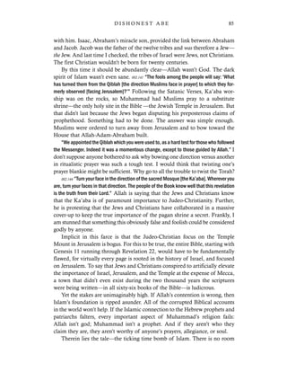 with him. Isaac, Abraham’s miracle son, provided the link between Abraham
and Jacob. Jacob was the father of the twelve tribes and was therefore a Jew—
the Jew. And last time I checked, the tribes of Israel were Jews, not Christians.
The first Christian wouldn’t be born for twenty centuries.
By this time it should be abundantly clear—Allah wasn’t God. The dark
spirit of Islam wasn’t even sane. 002.141 “The fools among the people will say: ‘What
has turned them from the Qiblah [the direction Muslims face in prayer] to which they for-
merly observed [facing Jerusalem]?’” Following the Satanic Verses, Ka’aba wor-
ship was on the rocks, so Muhammad had Muslims pray to a substitute
shrine—the only holy site in the Bible —the Jewish Temple in Jerusalem. But
that didn’t last because the Jews began disputing his preposterous claims of
prophethood. Something had to be done. The answer was simple enough.
Muslims were ordered to turn away from Jerusalem and to bow toward the
House that Allah-Adam-Abraham built.
“We appointed the Qiblah which you were used to, as a hard test for those who followed
the Messenger. Indeed it was a momentous change, except to those guided by Allah.” I
don’t suppose anyone bothered to ask why bowing one direction versus another
in ritualistic prayer was such a tough test. I would think that twisting one’s
prayer blankie might be sufficient. Why go to all the trouble to twist the Torah?
002.144 “Turn your face in the direction of the sacred Mosque [the Ka’aba]. Wherever you
are, turn your faces in that direction. The people of the Book know well that this revelation
is the truth from their Lord.” Allah is saying that the Jews and Christians know
that the Ka’aba is of paramount importance to Judeo-Christianity. Further,
he is protesting that the Jews and Christians have collaborated in a massive
cover-up to keep the true importance of the pagan shrine a secret. Frankly, I
am stunned that something this obviously false and foolish could be considered
godly by anyone.
Implicit in this farce is that the Judeo-Christian focus on the Temple
Mount in Jerusalem is bogus. For this to be true, the entire Bible, starting with
Genesis 11 running through Revelation 22, would have to be fundamentally
flawed, for virtually every page is rooted in the history of Israel, and focused
on Jerusalem. To say that Jews and Christians conspired to artificially elevate
the importance of Israel, Jerusalem, and the Temple at the expense of Mecca,
a town that didn’t even exist during the two thousand years the scriptures
were being written—in all sixty-six books of the Bible—is ludicrous.
Yet the stakes are unimaginably high. If Allah’s contention is wrong, then
Islam’s foundation is ripped asunder. All of the corrupted Biblical accounts
in the world won’t help. If the Islamic connection to the Hebrew prophets and
patriarchs falters, every important aspect of Muhammad’s religion fails:
Allah isn’t god; Muhammad isn’t a prophet. And if they aren’t who they
claim they are, they aren’t worthy of anyone’s prayers, allegiance, or soul.
Therein lies the tale—the ticking time bomb of Islam. There is no room
85D I S H O N E S T A B E
 