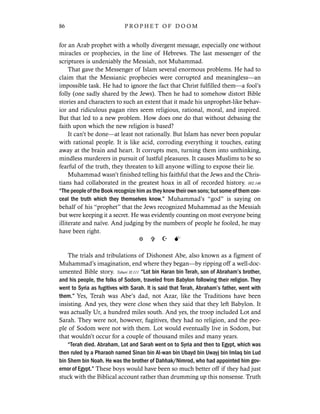 for an Arab prophet with a wholly divergent message, especially one without
miracles or prophecies, in the line of Hebrews. The last messenger of the
scriptures is undeniably the Messiah, not Muhammad.
That gave the Messenger of Islam several enormous problems. He had to
claim that the Messianic prophecies were corrupted and meaningless—an
impossible task. He had to ignore the fact that Christ fulfilled them—a fool’s
folly (one sadly shared by the Jews). Then he had to somehow distort Bible
stories and characters to such an extent that it made his unprophet-like behav-
ior and ridiculous pagan rites seem religious, rational, moral, and inspired.
But that led to a new problem. How does one do that without debasing the
faith upon which the new religion is based?
It can’t be done—at least not rationally. But Islam has never been popular
with rational people. It is like acid, corroding everything it touches, eating
away at the brain and heart. It corrupts men, turning them into unthinking,
mindless murderers in pursuit of lustful pleasures. It causes Muslims to be so
fearful of the truth, they threaten to kill anyone willing to expose their lie.
Muhammad wasn’t finished telling his faithful that the Jews and the Chris-
tians had collaborated in the greatest hoax in all of recorded history. 002.146
“The people of the Book recognize him as they know their own sons; but some of them con-
ceal the truth which they themselves know.” Muhammad’s “god” is saying on
behalf of his “prophet” that the Jews recognized Muhammad as the Messiah
but were keeping it a secret. He was evidently counting on most everyone being
illiterate and naïve. And judging by the numbers of people he fooled, he may
have been right.
The trials and tribulations of Dishonest Abe, also known as a figment of
Muhammad’s imagination, end where they began—by ripping off a well-doc-
umented Bible story. Tabari II:111 “Lot bin Haran bin Terah, son of Abraham’s brother,
and his people, the folks of Sodom, traveled from Babylon following their religion. They
went to Syria as fugitives with Sarah. It is said that Terah, Abraham’s father, went with
them.” Yes, Terah was Abe’s dad, not Azar, like the Traditions have been
insisting. And yes, they were close when they said that they left Babylon. It
was actually Ur, a hundred miles south. And yes, the troop included Lot and
Sarah. They were not, however, fugitives, they had no religion, and the peo-
ple of Sodom were not with them. Lot would eventually live in Sodom, but
that wouldn’t occur for a couple of thousand miles and many years.
“Terah died. Abraham, Lot and Sarah went on to Syria and then to Egypt, which was
then ruled by a Pharaoh named Sinan bin Al-wan bin Ubayd bin Uwayj bin Imlaq bin Lud
bin Shem bin Noah. He was the brother of Dahhak/Nimrod, who had appointed him gov-
ernor of Egypt.” These boys would have been so much better off if they had just
stuck with the Biblical account rather than drumming up this nonsense. Truth
86 P R O P H E T O F D O O M
 