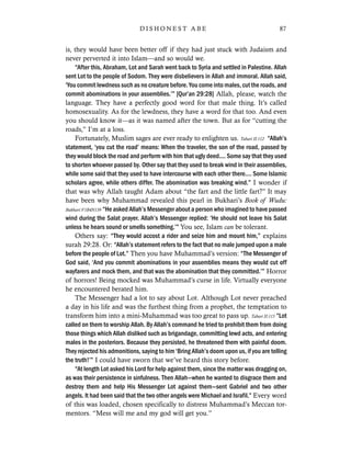 is, they would have been better off if they had just stuck with Judaism and
never perverted it into Islam—and so would we.
“After this, Abraham, Lot and Sarah went back to Syria and settled in Palestine. Allah
sent Lot to the people of Sodom. They were disbelievers in Allah and immoral. Allah said,
‘You commit lewdness such as no creature before. You come into males, cut the roads, and
commit abominations in your assemblies.’” [Qur’an 29:28] Allah, please, watch the
language. They have a perfectly good word for that male thing. It’s called
homosexuality. As for the lewdness, they have a word for that too. And even
you should know it—as it was named after the town. But as for “cutting the
roads,” I’m at a loss.
Fortunately, Muslim sages are ever ready to enlighten us. Tabari II:112 “Allah’s
statement, ‘you cut the road’ means: When the traveler, the son of the road, passed by
they would block the road and perform with him that ugly deed.... Some say that they used
to shorten whoever passed by. Other say that they used to break wind in their assemblies,
while some said that they used to have intercourse with each other there.... Some Islamic
scholars agree, while others differ. The abomination was breaking wind.” I wonder if
that was why Allah taught Adam about “the fart and the little fart?” It may
have been why Muhammad revealed this pearl in Bukhari’s Book of Wudu:
Bukhari:V1B4N139 “He asked Allah’s Messenger about a person who imagined to have passed
wind during the Salat prayer. Allah’s Messenger replied: ‘He should not leave his Salat
unless he hears sound or smells something.’” You see, Islam can be tolerant.
Others say: “They would accost a rider and seize him and mount him,” explains
surah 29:28. Or: “Allah’s statement refers to the fact that no male jumped upon a male
before the people of Lot.” Then you have Muhammad’s version: “The Messenger of
God said, ‘And you commit abominations in your assemblies means they would cut off
wayfarers and mock them, and that was the abomination that they committed.’” Horror
of horrors! Being mocked was Muhammad’s curse in life. Virtually everyone
he encountered berated him.
The Messenger had a lot to say about Lot. Although Lot never preached
a day in his life and was the furthest thing from a prophet, the temptation to
transform him into a mini-Muhammad was too great to pass up. Tabari II:115 “Lot
called on them to worship Allah. By Allah’s command he tried to prohibit them from doing
those things which Allah disliked such as brigandage, committing lewd acts, and entering
males in the posteriors. Because they persisted, he threatened them with painful doom.
They rejected his admonitions, saying to him ‘Bring Allah’s doom upon us, if you are telling
the truth!’” I could have sworn that we’ve heard this story before.
“At length Lot asked his Lord for help against them, since the matter was dragging on,
as was their persistence in sinfulness. Then Allah—when he wanted to disgrace them and
destroy them and help His Messenger Lot against them—sent Gabriel and two other
angels. It had been said that the two other angels were Michael and Israfil.” Every word
of this was loaded, chosen specifically to distress Muhammad’s Meccan tor-
mentors. “Mess will me and my god will get you.”
87D I S H O N E S T A B E
 