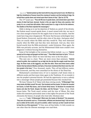 Tabari II:120 “Gabriel picked up their land with his wing and turned it over. He lifted it so
high the inhabitants of heaven heard the crowing of roosters and the barking of dogs. He
turned them upside down and rained upon them stones of clay.” [Qur’an 15:74]
The 15th surah says: “Thus did We turn it upside down, and rained down upon them
stones of what had been decreed. Surely in this are signs for those who examine. And
surely it is on a road that still abides. Most surely there is a sign in this for the believers.
The dwellers of the Rock rejected the messengers.”
Allah is daring us to use his depiction of Sodom as a proof of his divinity.
But Sodom wasn’t turned upside down, it wasn’t stoned with clay, nor was it
ever close enough to heaven for the angelic host to hear the roosters. And the
roads have long since disappeared. We know that because archeologists have
found Sodom, Gomorrah, and the other cities of the plain. And guess what?
They are exactly where the Bible said they would be. They were destroyed
exactly when the Bible said that they were destroyed. And yes, they were
buried exactly how the Bible proclaimed—under brimstone. Once again, the
Bible was precisely accurate, and the Muhammad/Allah team couldn’t even
plagiarize it without burying themselves.
Some of the lowlights of the versions that follow include: Tabari II:121 “Gabriel
spread out his wings and gouged out their eyes.” “Then Allah took them to Syria.” Which
is odd because that’s where we were told they were in the first place.
This next one is a hoot. There are more errors than sentences. “Gabriel
seized its girdle, then snatched it up so high into the sky that the angels could hear their
dogs. He threw rocks at the laggards, one after the other. There were three towns called
Sodom that lay between Medina and Syria. It has been mentioned that there were four mil-
lion people in the town.” Four thousand, maybe. They all had different names,
like Gomorrah, and they were unearthed on the shores of the Dead Sea.
Muhammad’s convoluted story of Lot is repeated a half dozen times in
different surahs and that many times again in the Traditions. It’s no wonder it
was the prophet’s personal favorite. He had the opportunity to turn a nobody
into a messenger whose people got pummeled because they mocked him.
We leave Volume II of Tabari with these stirring words, “O Messenger! How
many books did Allah reveal? He said, ‘One hundred and four books. To Adam He revealed
ten leaves, to Seth fifty leaves, and to Enoch thirty leaves. To Abraham he revealed ten
leaves and also the Torah, Gospel, the Zabur, and the Rurqan.’” Oops. Even Allah
knows better. The Torah wasn’t written until the time of Moses. But what
makes this statement particularly lame is that eighty-five percent of the Torah
chronicles the history of people who lived after Abraham died.
Tabari II:130 “I said, ‘O Messenger! What were the books of Abraham?’ He answered,
‘They were all proverbs such as, ‘O dominated, afflicted and deceived king! I did not send
you to collect all the world, one part to another, rather I sent you so that I would not have
to hear the cry of the oppressed.’” If they were all that feeble, it’s little wonder no
one other than the illiterate messenger ever read them.
88 P R O P H E T O F D O O M
 