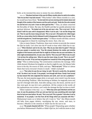 birth, so he invented this story to mimic his own childhood.
Tabari II:51 “Abraham had been in the cave for fifteen months when he said to his mother,
‘Take me out that I may look around.’” Why bother? After fifteen months in a cave,
he would have been blind. “So she took him out one evening and he looked about and
thought of the creation of the heavens and the earth and said, ‘Verily the One who created
me and fed me is my Lord—I have no other god but Him.’” Thus, an infant conceived
the first pillar of Islam. But alas, the Hadith and Qur’an quickly plummet into
spiritual delirium. “He looked out at the sky and saw a star. ‘This is my Lord.’ He fol-
lowed it with his eyes until it disappeared. When it set he said, ‘I do not like things that
set.’ Then he saw the moon rising and said, ‘This is my Lord.’ [Perceptive kid—Allah began
his life as a moon deity.] And he followed it until it disappeared. When it set, he said, ‘If my
Lord did not guide me, I would have gone astray.’” A fifteen-month-old baby converts
from paganism to Islam by watching the moon. Sure, why not.
Like so many Islamic Traditions, these were written to provide the context
the Qur’an lacks. Let’s dive into the 6th surah to hear what Allah has to say:
006.074 “When Abraham said to his sire, Azar: ‘Why do you take idols for gods? I find you
and your people in manifest error.’ Thus We showed Abraham the visible and invisible
kingdom of the heavens and earth that he might be of those who are sure and believe. So
when night overshadowed him, he saw a star. Said he: ‘This is my Lord?’ When it set, he said:
‘I do not love the setting ones.’ When he saw the moon rising, he said: ‘This is my Lord?’
When it set, he said: ‘If my Lord had not guided me I would be of the erring people who go
astray.’” This is embarrassing. The conversation condemns the message. After
Allah showed Abraham his kingdom so that he might be sure, the Islamic babe
turns to the sky, the source of idols, and says, “This is my Lord.” What is it about
Islam that turns everyone’s brains to mush—Allah’s included?
006.078 “Then when he saw the sun rising, he said: ‘My Lord is surely this, the greatest
of all.’ So when it set, he said: ‘O my people, I am through with those. Surely I have turned
my face toward Him who originated the heavens and earth, and I am not a polytheist.’”
The sun, the most popular pagan deity, is now god, never mind it was the moon
in the preceding Tradition. After becoming an idolater, he magically turns and
says he’s through with idols. And after asking a star, the moon, and the sun if
they were god, he says he’s not a polytheist. All the context in the world, all
the explanations ever written, can’t undo the damage the Qur’an does to itself.
Tabari explains it this way: Tabari II:51 “When day came upon Abraham and the sun
rose, he saw the greatness of the sun and saw that here was something with more light
than he had ever seen before. He said, ‘This is my Lord! This is greater!’ And when it set he
exclaimed, ‘O my people, I am free from all the things which you associate with Him.’”
Muhammad wants us to believe that all it took to “free” this fifteen-month
old baby from pagan idolatry, worshiping the sun, moon, and stars, to
become a Muslim in the oneness of Allah was for the sun to set.
006.080 “His people disputed with him.” What people? Depending upon whether
you believe Muhammad’s Hadith or Allah’s Qur’an, he’s with his mom or dad.
65D I S H O N E S T A B E
 