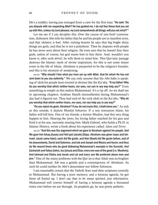 He’s a toddler, having just emerged from a cave for the first time. “He said: ‘Do
you dispute with me respecting Allah? He has guided me. I do not fear those that you set
up with Him, unless my Lord pleases; my Lord comprehends all things; will you not mind?’”
Let me see if I can decipher this. Over the course of one brief conversa-
tion, dishonest Abe tells his father that he and his people are in manifest error,
and that idolatry is bad. After visiting heaven he says that big bright shiny
things are gods, and that he is not a polytheist. Then he disputes with people
he has never seen about their religion. He even says that he doesn’t fear their
gods, unless of course, his god wants him to fear them. And, wouldn’t you
know it, after such drivel, he tells them to mind him. This Qur’anic passage
destroys the Islamic myth of divine inspiration, for this is not some minor
event in the life of Islam. Abraham is purported to be the religion’s founder,
and this is his moment of awakening.
006.081 “Why should I fear what you have set up with Allah, that for which He has not
sent down to you any authority.” We can only assume that the Abe babe is speak-
ing of idols his people have erected in shrines like the Ka’aba. “O my father! Why
do you worship that which neither hears, nor sees, nor can in any way help you?” Even
something as simple as this indicts Muhammad. It’s a rip off. As we shall see
in upcoming chapters, Arabian Hanifs (monotheists) during Muhammad’s
day had it figured out. They had said of the rock idols in the Ka’aba, “Why do
you worship that which neither hears, nor sees, nor can help you in any way?”
“Do you reject my gods, Abraham? If you do not cease this, I shall stone you.” As sick
as this sounds, it depicts Muslim behavior. If a son renounces Islam, his
father will kill him. One of my friends, a former Muslim, had this very thing
happen to him. Hearing the news, his loving father reached for his gun and
fired it at his son, narrowly missing him. Mark Gabriel, who holds a Ph.D. in
Islamic History, wrote a book about his experience called: Islam and Terror.
006.083 “And this was Our argument which we gave to Abraham against his people. And
We gave him Ishaq (Isaac) and Yah’qub (Jacob) [Oops. Abraham was given Isaac and Ish-
mael. Jacob came later]; each did We guide, and Nuh (Noah) did We guide before, and of
his descendants, David and Solomon, and Job and Joseph and Moses and Aaron; and thus
do We reward those who do good (following Muhammad’s example in the Sunnah). And
Zachariah and Yahya (John), Isa (Jesus) and Elias; every one was of the good [i.e. Muslims];
And Ishmael and Elisha and Jonah and Lot and every one We preferred above men and
jinn.” One of the many problems with the Qur’an is that Allah was no brighter
than Muhammad. Job was a gentile and a contemporary of Abraham. As
such he could neither be Abe’s descendant nor follow Solomon.
I am reasonably certain that the Yathrib Jews read their scriptures correctly
to Muhammad. But having a poor memory, and a heinous agenda, he got
them all fouled up. I don't say that to be mean spirited, just informative.
Muhammad will convict himself of having a heinous agenda a thousand
times over before we are through. As prophets go, he was pretty pathetic.
66 P R O P H E T O F D O O M
 