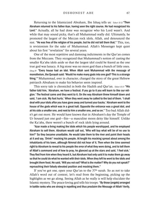 Returning to the Islamicized Abraham, Ibn Ishaq tells us: Tabari II:52 “Then
Abraham returned to his father Azar, having seen the right course. He had recognized his
Lord.” Actually, all he had done was recognize who his Lord wasn’t. And
while that may sound picky, that’s all Muhammad really did. Ultimately, he
promoted the largest of the Meccan rock idols, Allah, and denounced the
rest. “He was free of the religion of his people, but he did not tell them that.” This, too,
is revisionism for the sake of Muhammad. Allah’s Messenger kept quiet
about his first “revelation” for several years.
One of the most repetitive and damning indictments in the Qur’an comes
from the Meccans. They recognized that Muhammad’s notion of casting the
smaller Ka’aba idols aside so that the largest idol could be feared as the one
true god was lunacy. A big stone was no more god than a bunch of little ones.
Ishaq:38 “Every house had an idol. When Allah sent Muhammad with the message of
monotheism, the Quraysh said: ‘Would he make many gods into one god? This is a strange
thing.’” Muhammad, ever in character, changed the story of the great Hebrew
patriarch Abraham to make his behavior seem inspired.
This sorry tale is chronicled in both the Hadith and Qur’an. Tabari II:55 “His
father told him, ‘Abraham, we have a festival. If you go to it you will learn to like our reli-
gion.’ The festival came and they went to it. On the way Abraham threw himself down and
said, ‘I am sick. My foot hurts.’ When they went away he called to the last of them. ‘I shall
deal with your idols after you have gone away and turned your backs.’ Abraham went to the
house of the gods which was in a great hall. Opposite the entrance was a great idol, and
at his side a smaller one, and next to him a smaller one, and so on.” Too bad Allah did-
n’t get out more. He would have known that in Abraham’s day the Temple of
Ur housed just one god—Sin—a masculine moon deity like himself. Unlike
the Ka’aba, there weren’t a bunch of rock idols lying around.
“Azar made a living making the idols which his people worshipped, and he employed
Abraham to sell them. Abraham would call out, ‘Who will buy what will be of no use to
him?’ So they became unsellable. He would take them to the river and point their heads
at it and say, ‘Drink!’ mocking his people. At length his mocking spread about among the
inhabitants of his town, although Nimrod did not hear of it. Then when the time seemed
right to Abraham to reveal to his people the error of what they were doing, and to tell them
of Allah’s command and of how to pray, he glanced up at the stars and said, ‘I feel sick.’
They fled from him when they heard it, but Abraham had only said it to make them go away
so that he could do what he wanted with their idols. When they left he went to the idols and
brought them food. He said, ‘Will you not eat? What is the matter? Why do you not speak?’
reproaching their falsely elevated position and mocking them.”
If you’ve got one, open your Qur’an to the 37th surah. So as not to take
Allah’s word out of context, let’s read from the beginning, picking up the
highlights as we go along. Seeing Allah as he really is will help elucidate the
Islamic mystery. The peace-loving god tells his troops: “By those (angels) arranged
in battle ranks who are strong in repelling and thus proclaim the Message of Allah! Verily,
67D I S H O N E S T A B E
 