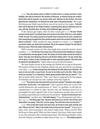 037.040 “Save the chosen slaves of Allah; For them there is a known provision: Fruits,
Delights; they will be honored in the Gardens of Pleasure, on thrones facing one another.
Round them will be passed a cup of pure white wine, delicious to the drinkers, free from
ghoul (hurt) or intoxication, nor shall you be made mad or exhausted thereby.” We’ve got
the thrones and Allah’s special brew, now all we need are the virgins. “And with
them will be Qasirat-at-Tarf (virgin females), restraining their glances (desiring none but
you), with big, beautiful eyes. As if they were (sheltered) eggs, preserved.”
If the martyrs get virgins, what do their victims get? 037.054 “He said: ‘Would
you like to look down?’ He looked down and saw him in the midst of the Fire, in the depths
of Hell. He said: ‘You nearly caused me to perish! Had it not been for my Lord, I would have
been among those brought there [the suicide bomber said to the innocent children he had
blown to pieces]!’” Allah wanted the mass murderers to know: 037.059 “Except for
your former death, you shall not be punished. This is the supreme triumph! For the likes of
this let us strive. That is the better entertainment.”
Hell’s torments sound a lot like what might have occurred around a desert
campfire. 037.063 “For We have truly made it as a trial to torment the disbelievers. Zaqqum
is a horrible thorn tree that grows in Hell. The shoots of its fruit-stalks are like the heads of
devils. Truly they [non-Muslims] will eat it and fill their bellies with it. On top of that they
will be given a mixture made of boiling water to drink especially prepared. Then they shall
be returned to the Blazing Fire,” Allah, Islam’s terrorist ilah proclaimed.
We have finally arrived at the passage the Hadith was trying to illuminate.
We wanted to find out why Abraham said he was sick and why he was playing
with idols. 037.083 “Surely among those who followed His Way (Islam) was Abraham. He
came to his Lord with a sound heart. He said to his father and to his folk, ‘What is that
which you worship? Is it a falsehood—alihah (gods) besides Allah that you desire?’” The
Qur’an didn’t define what his “Way” was. Islam is supposed to be the religion
of Abraham yet the Qur’an never explains what that might be.
037.087 “‘Then what is your idea about the Lord of men and jinn?’ Abraham cast a glance
at the Stars. And he said, ‘I am indeed sick!’” Abe’s question about the Lord of the
worlds followed by the capitalization of “Stars” is a problem. In the Qur’an,
capitalization is a tribute to deity. Second, why did Abraham need to lie to
accomplish his god’s agenda? One of my translations actually alters the text
by adding a parenthetical to obfuscate this problem: “Surely I am sick (of your wor-
shipping these).” Another says “sick (with plague).” Even Muhammad calls Abe a
liar. Tabari II:63 “The Messenger said: ‘Abraham told three lies in his life. Two of them were
about Allah—his saying “I feel sick” and his saying “The chief idol is the one who did it.”’”
037.090 “They turned their backs and went away. He turned to their gods secretly and
said, ‘Will you not eat?’ ‘What is the matter with you that you don’t speak?’” Deprived of
place, time, and circumstance, this doesn’t make sense. Where was he? Why
did he go to these gods? What are their names? And since Allah never spoke
or ate, the revisionist Abe is being hypocritical. The following Hadith, stolen
from the Talmud, scrambles to make sense of this: Tabari II:55 “The people prepared
69D I S H O N E S T A B E
 