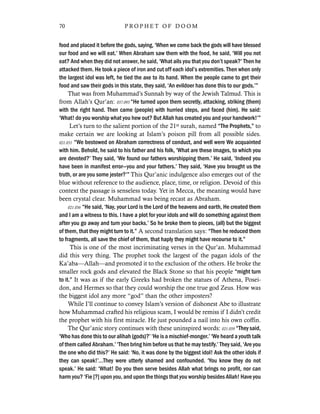 food and placed it before the gods, saying, ‘When we come back the gods will have blessed
our food and we will eat.’ When Abraham saw them with the food, he said, ‘Will you not
eat? And when they did not answer, he said, ‘What ails you that you don’t speak?’ Then he
attacked them. He took a piece of iron and cut off each idol’s extremities. Then when only
the largest idol was left, he tied the axe to its hand. When the people came to get their
food and saw their gods in this state, they said, ‘An evildoer has done this to our gods.’”
That was from Muhammad’s Sunnah by way of the Jewish Talmud. This is
from Allah’s Qur’an: 037.093 “He turned upon them secretly, attacking, striking (them)
with the right hand. Then came (people) with hurried steps, and faced (him). He said:
‘What! do you worship what you hew out? But Allah has created you and your handwork!’”
Let’s turn to the salient portion of the 21st surah, named “The Prophets,” to
make certain we are looking at Islam’s poison pill from all possible sides.
021.051 “We bestowed on Abraham correctness of conduct, and well were We acquainted
with him. Behold, he said to his father and his folk, ‘What are these images, to which you
are devoted?’ They said, ‘We found our fathers worshipping them.’ He said, ‘Indeed you
have been in manifest error—you and your fathers.’ They said, ‘Have you brought us the
truth, or are you some jester?’” This Qur’anic indulgence also emerges out of the
blue without reference to the audience, place, time, or religion. Devoid of this
context the passage is senseless today. Yet in Mecca, the meaning would have
been crystal clear. Muhammad was being recast as Abraham.
021.056 “He said, ‘Nay, your Lord is the Lord of the heavens and earth, He created them
and I am a witness to this. I have a plot for your idols and will do something against them
after you go away and turn your backs.’ So he broke them to pieces, (all) but the biggest
of them, that they might turn to it.” A second translation says: “Then he reduced them
to fragments, all save the chief of them, that haply they might have recourse to it.”
This is one of the most incriminating verses in the Qur’an. Muhammad
did this very thing. The prophet took the largest of the pagan idols of the
Ka’aba—Allah—and promoted it to the exclusion of the others. He broke the
smaller rock gods and elevated the Black Stone so that his people “might turn
to it.” It was as if the early Greeks had broken the statues of Athena, Posei-
don, and Hermes so that they could worship the one true god Zeus. How was
the biggest idol any more “god” than the other imposters?
While I’ll continue to convey Islam’s version of dishonest Abe to illustrate
how Muhammad crafted his religious scam, I would be remiss if I didn’t credit
the prophet with his first miracle. He just pounded a nail into his own coffin.
The Qur’anic story continues with these uninspired words: 021.059 “They said,
‘Who has done this to our alihah (gods)?’ ‘He is a mischief-monger.’ ‘We heard a youth talk
of them called Abraham.’ ‘Then bring him before us that he may testify.’ They said, ‘Are you
the one who did this?’ He said: ‘No, it was done by the biggest idol! Ask the other idols if
they can speak!’…They were utterly shamed and confounded. ‘You know they do not
speak.’ He said: ‘What! Do you then serve besides Allah what brings no profit, nor can
harm you? ‘Fie [?] upon you, and upon the things that you worship besides Allah! Have you
70 P R O P H E T O F D O O M
 
