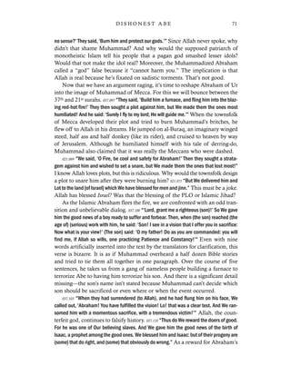 no sense?’ They said, ‘Burn him and protect our gods.’” Since Allah never spoke, why
didn’t that shame Muhammad? And why would the supposed patriarch of
monotheistic Islam tell his people that a pagan god smashed lesser idols?
Would that not make the idol real? Moreover, the Muhammadized Abraham
called a “god” false because it “cannot harm you.” The implication is that
Allah is real because he’s fixated on sadistic torments. That’s not good.
Now that we have an argument raging, it’s time to reshape Abraham of Ur
into the image of Muhammad of Mecca. For this we will bounce between the
37th and 21st surahs. 037.097 “They said, ‘Build him a furnace, and fling him into the blaz-
ing red-hot fire!’ They then sought a plot against him, but We made them the ones most
humiliated! And he said: ‘Surely I fly to my lord; He will guide me.’” When the townsfolk
of Mecca developed their plot and tried to burn Muhammad’s britches, he
flew off to Allah in his dreams. He jumped on al-Buraq, an imaginary winged
steed, half ass and half donkey (like its rider), and cruised to heaven by way
of Jerusalem. Although he humiliated himself with his tale of derring-do,
Muhammad also claimed that it was really the Meccans who were dashed.
021.069 “We said, ‘O Fire, be cool and safety for Abraham!’ Then they sought a strata-
gem against him and wished to set a snare, but We made them the ones that lost most!”
I know Allah loves plots, but this is ridiculous. Why would the townsfolk design
a plot to snare him after they were burning him? 021.071 “But We delivered him and
Lot to the land [of Israel] which We have blessed for men and jinn.” This must be a joke.
Allah has blessed Israel? Was that the blessing of the PLO or Islamic Jihad?
As the Islamic Abraham flees the fire, we are confronted with an odd tran-
sition and unbelievable dialog. 037.100 “‘Lord, grant me a righteous (son)!’ So We gave
him the good news of a boy ready to suffer and forbear. Then, when (the son) reached (the
age of) (serious) work with him, he said: ‘Son! I see in a vision that I offer you in sacrifice:
Now what is your view!’ (The son) said: ‘O my father! Do as you are commanded: you will
find me, if Allah so wills, one practicing Patience and Constancy!’” Even with nine
words artificially inserted into the text by the translators for clarification, this
verse is bizarre. It is as if Muhammad overheard a half dozen Bible stories
and tried to tie them all together in one paragraph. Over the course of five
sentences, he takes us from a gang of nameless people building a furnace to
terrorize Abe to having him terrorize his son. And there is a significant detail
missing—the son’s name isn’t stated because Muhammad can’t decide which
son should be sacrificed or even where or when the event occurred.
037.103 “When they had surrendered (to Allah), and he had flung him on his face, We
called out, ‘Abraham! You have fulfilled the vision! Lo! that was a clear test. And We ran-
somed him with a momentous sacrifice, with a tremendous victim!’” Allah, the coun-
terfeit god, continues to falsify history. 037.110 “Thus do We reward the doers of good.
For he was one of Our believing slaves. And We gave him the good news of the birth of
Isaac, a prophet among the good ones. We blessed him and Isaac: but of their progeny are
(some) that do right, and (some) that obviously do wrong.” As a reward for Abraham’s
71D I S H O N E S T A B E
 