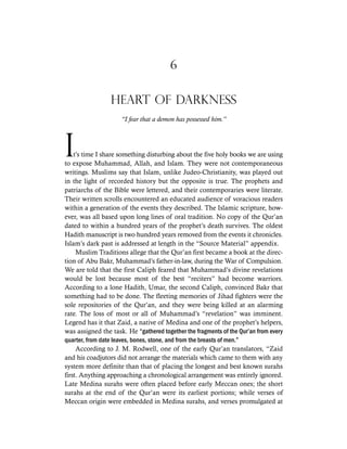 6
HEART OF DARKNESS
“I fear that a demon has possessed him.”
it’s time I share something disturbing about the five holy books we are using
to expose Muhammad, Allah, and Islam. They were not contemporaneous
writings. Muslims say that Islam, unlike Judeo-Christianity, was played out
in the light of recorded history but the opposite is true. The prophets and
patriarchs of the Bible were lettered, and their contemporaries were literate.
Their written scrolls encountered an educated audience of voracious readers
within a generation of the events they described. The Islamic scripture, how-
ever, was all based upon long lines of oral tradition. No copy of the Qur’an
dated to within a hundred years of the prophet’s death survives. The oldest
Hadith manuscript is two hundred years removed from the events it chronicles.
Islam’s dark past is addressed at length in the “Source Material” appendix.
Muslim Traditions allege that the Qur’an first became a book at the direc-
tion of Abu Bakr, Muhammad’s father-in-law, during the War of Compulsion.
We are told that the first Caliph feared that Muhammad’s divine revelations
would be lost because most of the best “reciters” had become warriors.
According to a lone Hadith, Umar, the second Caliph, convinced Bakr that
something had to be done. The fleeting memories of Jihad fighters were the
sole repositories of the Qur’an, and they were being killed at an alarming
rate. The loss of most or all of Muhammad’s “revelation” was imminent.
Legend has it that Zaid, a native of Medina and one of the prophet’s helpers,
was assigned the task. He “gathered together the fragments of the Qur’an from every
quarter, from date leaves, bones, stone, and from the breasts of men.”
According to J. M. Rodwell, one of the early Qur’an translators, “Zaid
and his coadjutors did not arrange the materials which came to them with any
system more definite than that of placing the longest and best known surahs
first. Anything approaching a chronological arrangement was entirely ignored.
Late Medina surahs were often placed before early Meccan ones; the short
surahs at the end of the Qur’an were its earliest portions; while verses of
Meccan origin were embedded in Medina surahs, and verses promulgated at
 