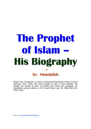 The Prophet
     of Islam –
His Biography
                           Dr. Hamidullah
[Taken from Introduction to Islam by Muhammad Hamidullah (Centre Cultural
Islamique, Paris, 1969), with some changes to make it more readable. The
changes are marked by pairs of brackets like around this paragraph. Dr.
Hamidullah's present address is: 10 E. South Street, Apt 130, Wilkes Barre PA,
18701, USA.]




Source: www.prophetmuhammadforall.org
 