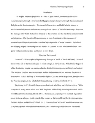 Jeremiah, the Weeping Prophet

2

Introduction
The prophet Jeremiah prophesied in a time of great turmoil, from the decline of the
Assyrian empire, through a brief period of Egypt’s attempt at empire, through the ascendance of
Babylon as the dominant empire. The turmoil of these times and Judah’s futile attempt to
survive as an independent nation serve as the political context of Jeremiah’s message. However,
his message is for Judah itself, in its infidelity to the covenant and the inevitable destruction and
exile to come. After these terrible events come to pass, Jeremiah provides messages of
consolation and hope of restoration, with God’s great promise of a new covenant. Jeremiah is
the weeping prophet for the anguish and distress of God that he feels and communicates. This
paper will explore these ideas and themes in more detail.
Historical Background
Jeremiah’s call to prophecy began during the reign of Josiah of Judah (640-609). Jeremiah
received his call in the thirteenth year of Josiah’s reign, in 627 (Jer 1:2). At that time, the power
of the dominating empire was waning, after the death of the strong Assyrian king Assurbanipal.
The Assyrian kingdom was overextended, and the successors could not maintain the power of
this empire. In 612, the kings of Media and Babylon, Cyaxares and Nabopolassar, brought down
the Assyrian empire, to the relief of all the neighboring countries (Clifford, 2011).
Beginning in 627, Josiah led a program of national rebuilding and religious reform. While
Assyria was strong, these would have been dangerous undertakings, counting as treason; Josiah
would have lost his throne (Clifford, 2011). However, as Assyrian power declined, it gave the
room for these reforms. Josiah extended the borders to the time of King David, reincorporating
Samaria, Gilead, and Galilee (Clifford, 2011). It seemed that “all Israel” would be reunited, the
Assyrian deportees restored in their homeland, and a united kingdom established for the first

 
